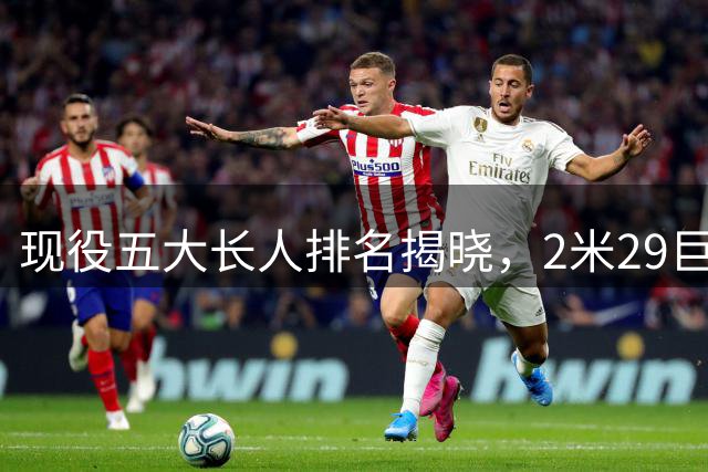现役五大长人排名揭晓，2米29巨人登顶，文班屈居第三
